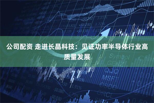 公司配资 走进长晶科技：见证功率半导体行业高质量发展