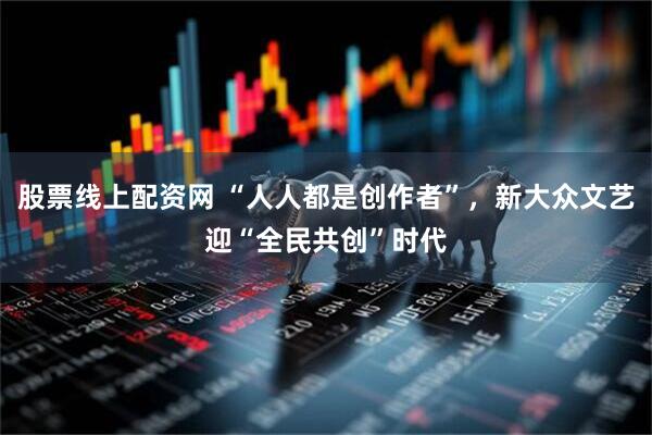 股票线上配资网 “人人都是创作者”，新大众文艺迎“全民共创”时代