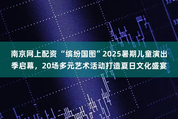 南京网上配资 “缤纷国图”2025暑期儿童演出季启幕，20场多元艺术活动打造夏日文化盛宴