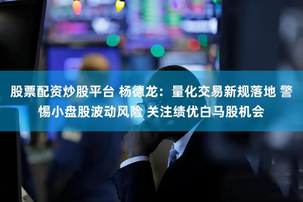 股票配资炒股平台 杨德龙：量化交易新规落地 警惕小盘股波动风险 关注绩优白马股机会