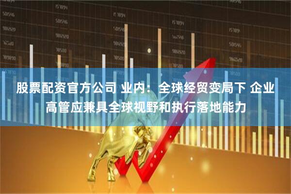 股票配资官方公司 业内:全球经贸变局下 企业高管应兼具全球视野和执行落地能力