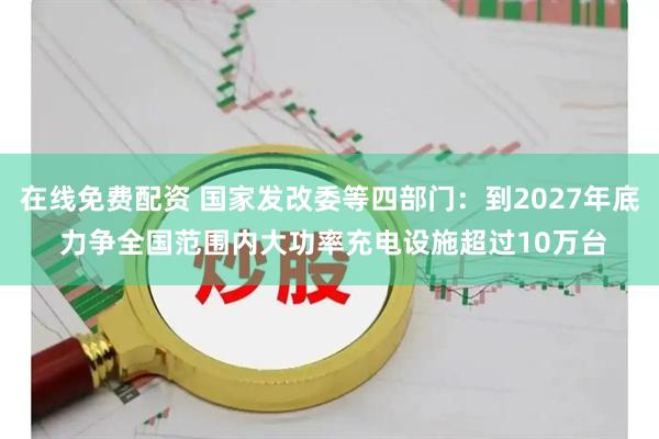在线免费配资 国家发改委等四部门：到2027年底 力争全国范围内大功率充电设施超过10万台
