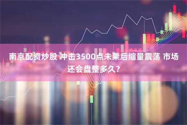 南京配资炒股 冲击3500点未果后缩量震荡 市场还会盘整多久？