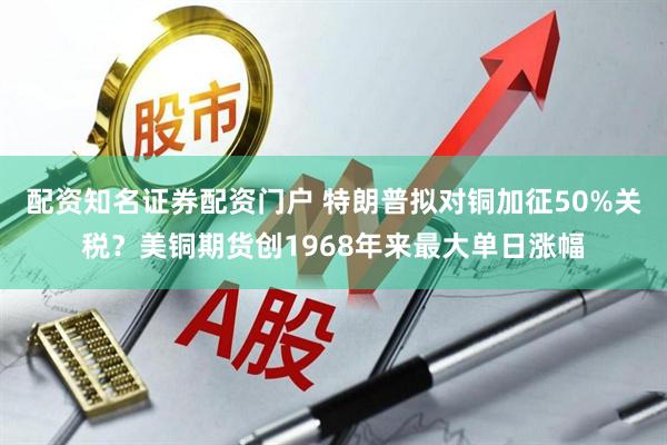 配资知名证券配资门户 特朗普拟对铜加征50%关税？美铜期货创1968年来最大单日涨幅