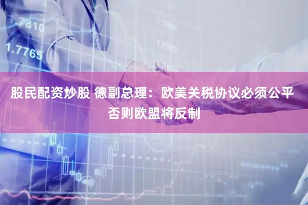 股民配资炒股 德副总理：欧美关税协议必须公平 否则欧盟将反制