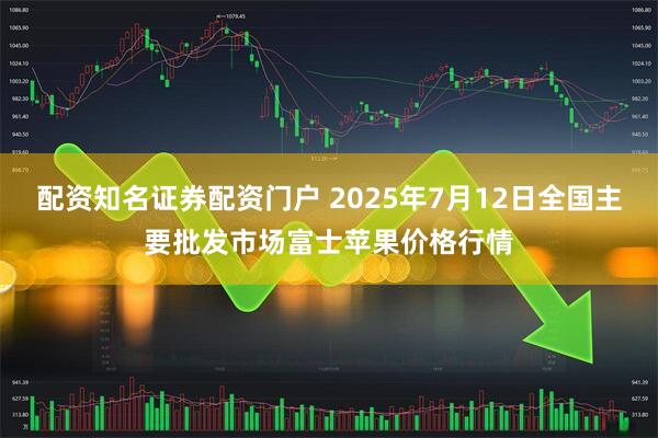 配资知名证券配资门户 2025年7月12日全国主要批发市场富士苹果价格行情