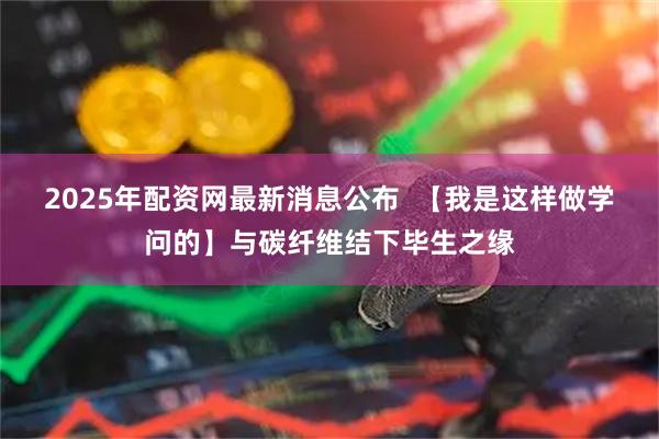 2025年配资网最新消息公布  【我是这样做学问的】与碳纤维结下毕生之缘
