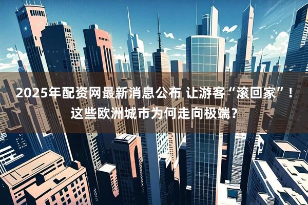 2025年配资网最新消息公布 让游客“滚回家”！这些欧洲城市为何走向极端？