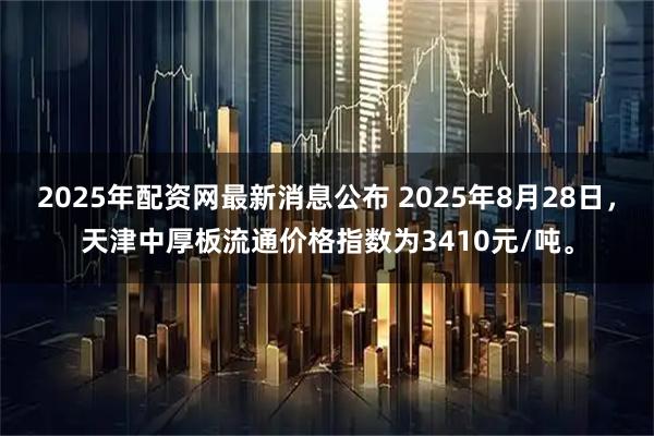 2025年配资网最新消息公布 2025年8月28日，天津中厚板流通价格指数为3410元/吨。