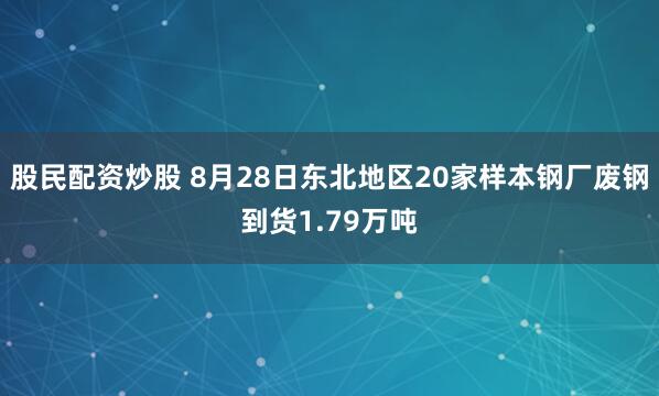 股民配资炒股 8月28日东北地区20家样本钢厂废钢到货1.79万吨