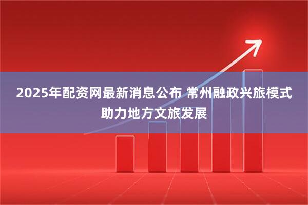 2025年配资网最新消息公布 常州融政兴旅模式助力地方文旅发展