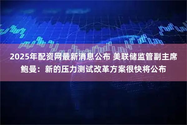 2025年配资网最新消息公布 美联储监管副主席鲍曼：新的压力测试改革方案很快将公布