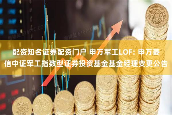 配资知名证券配资门户 申万军工LOF: 申万菱信中证军工指数型证券投资基金基金经理变更公告
