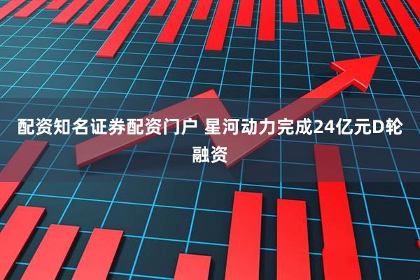 配资知名证券配资门户 星河动力完成24亿元D轮融资
