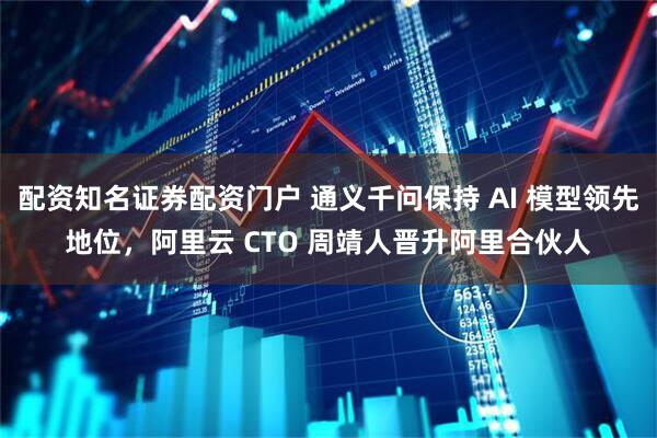 配资知名证券配资门户 通义千问保持 AI 模型领先地位，阿里云 CTO 周靖人晋升阿里合伙人