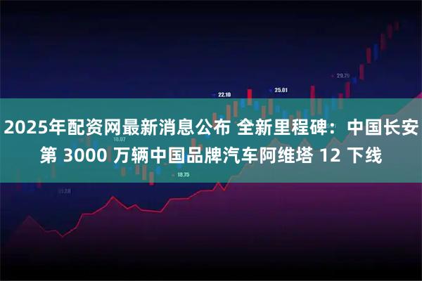 2025年配资网最新消息公布 全新里程碑：中国长安第 3000 万辆中国品牌汽车阿维塔 12 下线