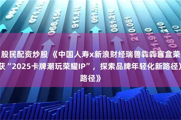 股民配资炒股 《中国人寿x新浪财经瑞兽犇犇盲盒荣获“2025卡牌潮玩荣耀IP”，探索品牌年轻化新路径》