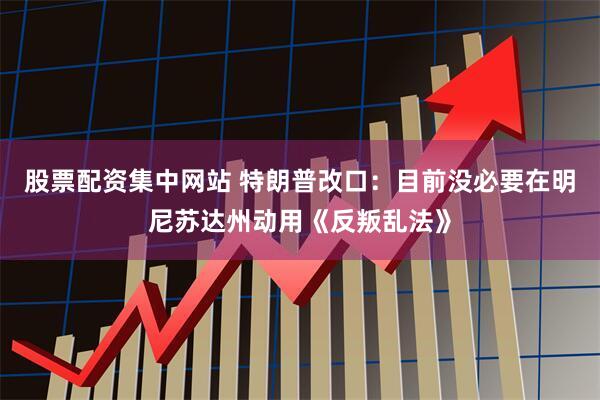 股票配资集中网站 特朗普改口：目前没必要在明尼苏达州动用《反叛乱法》