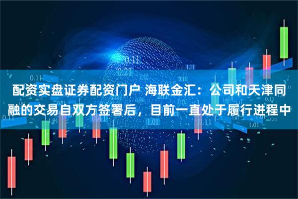 配资实盘证券配资门户 海联金汇:公司和天津同融的交易自双方签署后,目前一直处于履行进程中
