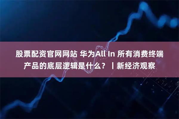 股票配资官网网站 华为All In 所有消费终端产品的底层逻辑是什么？丨新经济观察