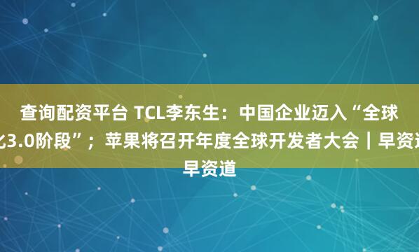 查询配资平台 TCL李东生：中国企业迈入“全球化3.0阶段”；苹果将召开年度全球开发者大会｜早资道