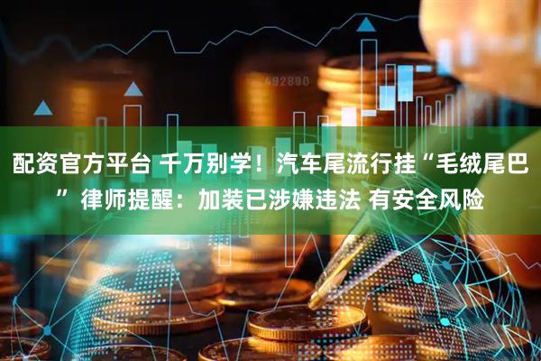 配资官方平台 千万别学！汽车尾流行挂“毛绒尾巴” 律师提醒：加装已涉嫌违法 有安全风险