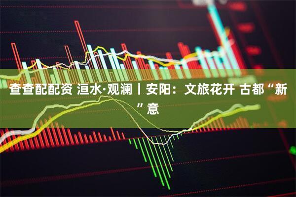 查查配配资 洹水·观澜丨安阳：文旅花开 古都“新”意