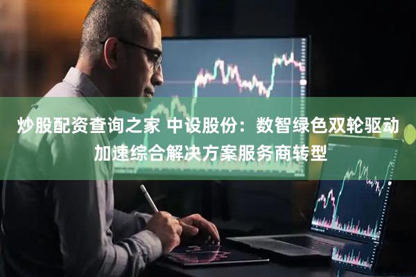 炒股配资查询之家 中设股份：数智绿色双轮驱动 加速综合解决方案服务商转型