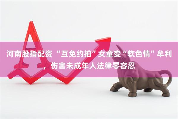 河南股指配资 “互免约拍”女童变“软色情”牟利，伤害未成年人法律零容忍