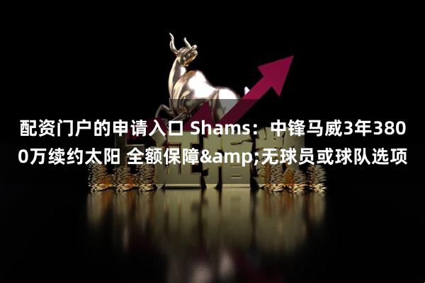 配资门户的申请入口 Shams：中锋马威3年3800万续约太阳 全额保障&无球员或球队选项