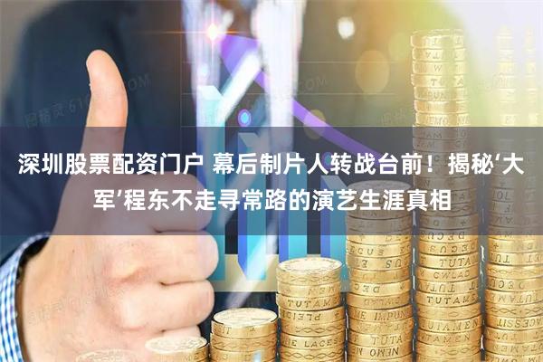深圳股票配资门户 幕后制片人转战台前！揭秘‘大军’程东不走寻常路的演艺生涯真相
